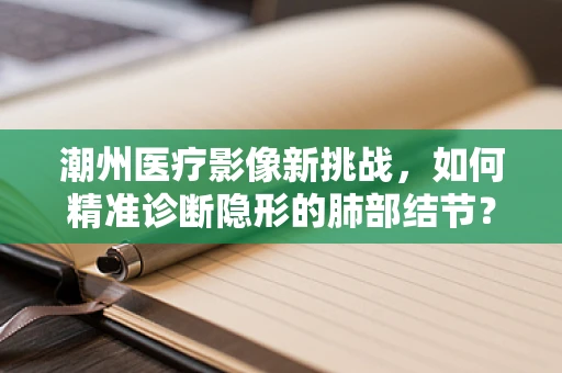 潮州医疗影像新挑战，如何精准诊断隐形的肺部结节？