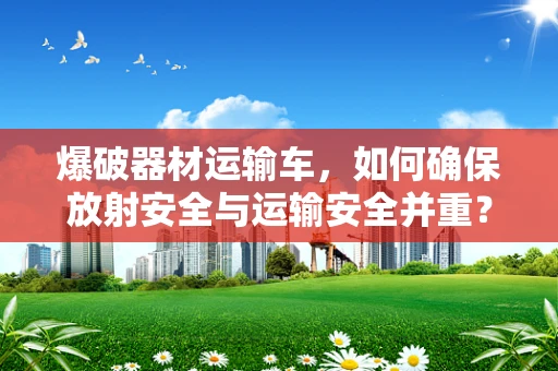 爆破器材运输车，如何确保放射安全与运输安全并重？