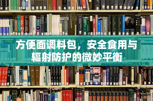 方便面调料包，安全食用与辐射防护的微妙平衡