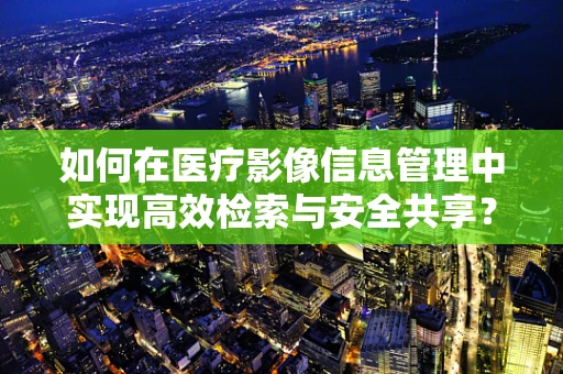 如何在医疗影像信息管理中实现高效检索与安全共享？