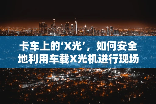卡车上的‘X光’，如何安全地利用车载X光机进行现场诊断？