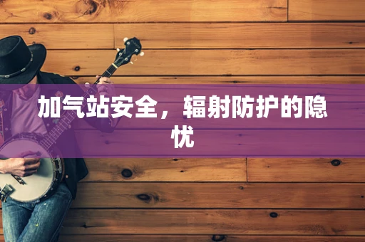 加气站安全，辐射防护的隐忧