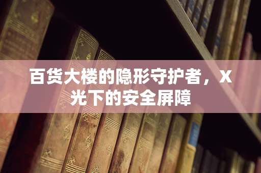 百货大楼的隐形守护者，X光下的安全屏障