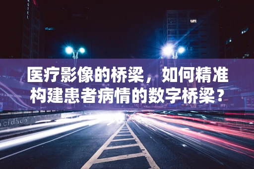 医疗影像的桥梁，如何精准构建患者病情的数字桥梁？