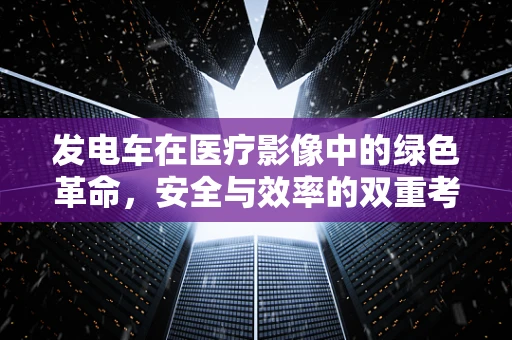 发电车在医疗影像中的绿色革命，安全与效率的双重考量