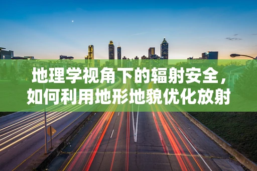 地理学视角下的辐射安全，如何利用地形地貌优化放射诊疗环境？