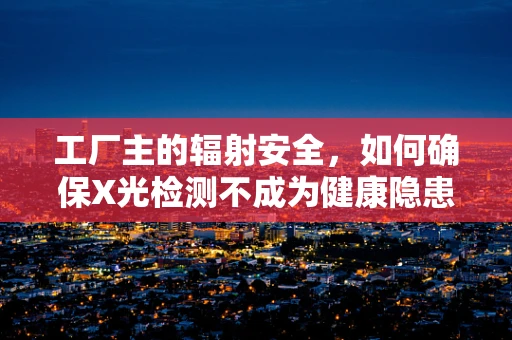 工厂主的辐射安全，如何确保X光检测不成为健康隐患？