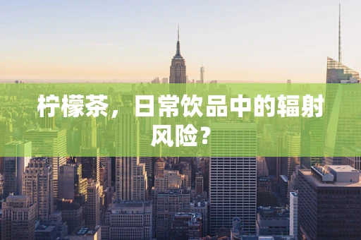 柠檬茶，日常饮品中的辐射风险？