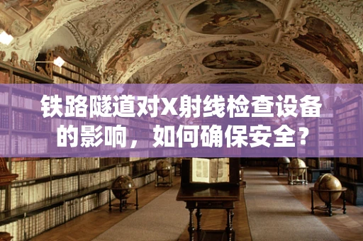 铁路隧道对X射线检查设备的影响，如何确保安全？