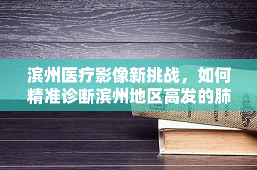滨州医疗影像新挑战，如何精准诊断滨州地区高发的肺部结节？