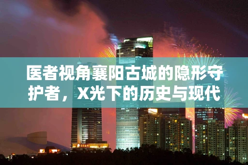 医者视角襄阳古城的隐形守护者，X光下的历史与现代交织