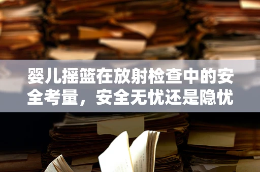 婴儿摇篮在放射检查中的安全考量，安全无忧还是隐忧暗藏？