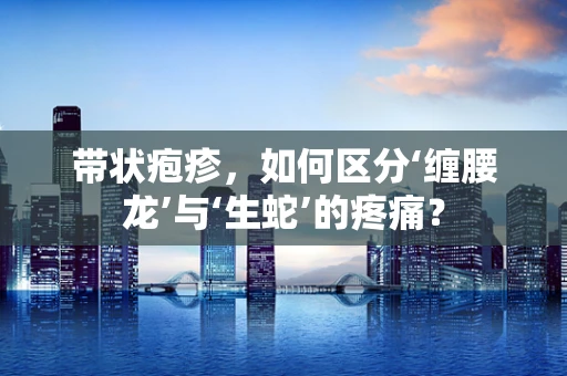 带状疱疹，如何区分‘缠腰龙’与‘生蛇’的疼痛？