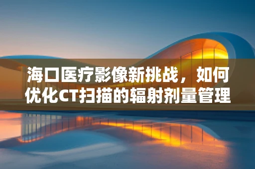 海口医疗影像新挑战，如何优化CT扫描的辐射剂量管理？
