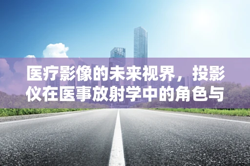 医疗影像的未来视界，投影仪在医事放射学中的角色与挑战