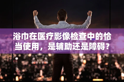 浴巾在医疗影像检查中的恰当使用，是辅助还是障碍？