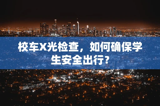 校车X光检查，如何确保学生安全出行？