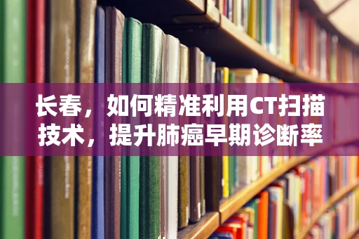 长春，如何精准利用CT扫描技术，提升肺癌早期诊断率？