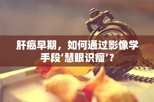 肝癌早期，如何通过影像学手段‘慧眼识瘤’？