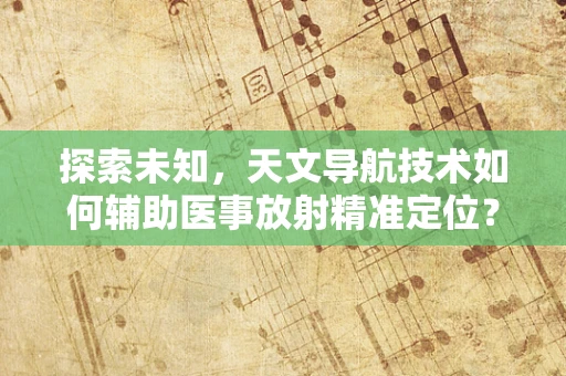 探索未知，天文导航技术如何辅助医事放射精准定位？