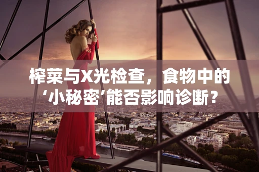 榨菜与X光检查，食物中的‘小秘密’能否影响诊断？