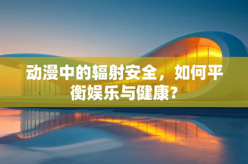 动漫中的辐射安全，如何平衡娱乐与健康？