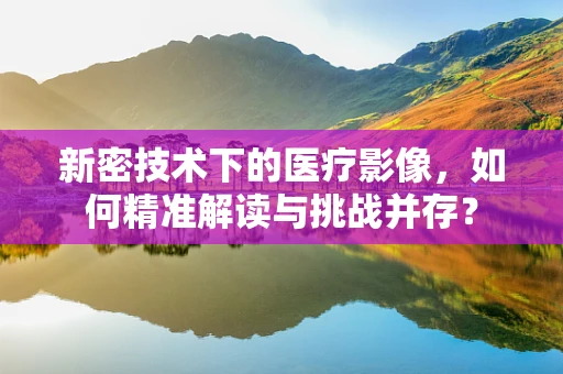 新密技术下的医疗影像，如何精准解读与挑战并存？