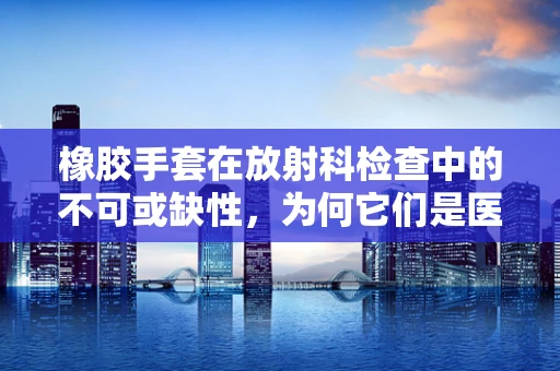 橡胶手套在放射科检查中的不可或缺性，为何它们是医事放射师的‘隐形盾牌’？