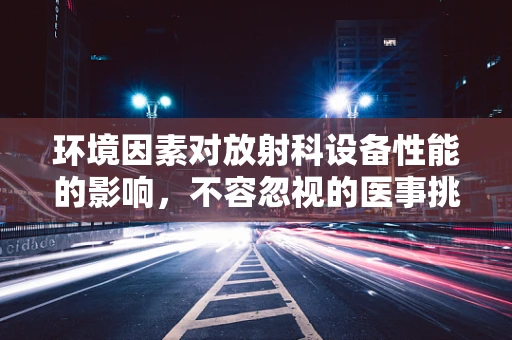 环境因素对放射科设备性能的影响，不容忽视的医事挑战