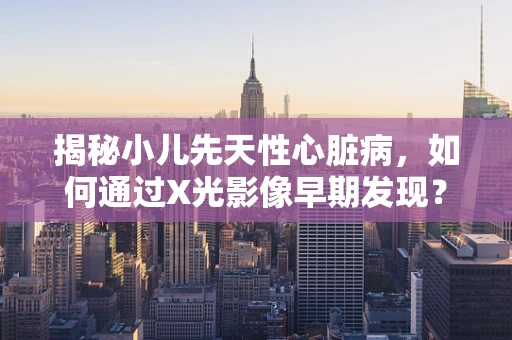 揭秘小儿先天性心脏病，如何通过X光影像早期发现？