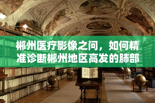 郴州医疗影像之问，如何精准诊断郴州地区高发的肺部疾病？