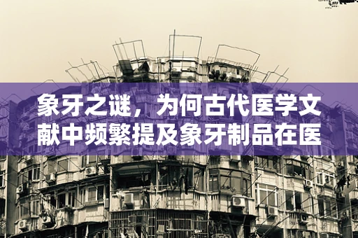 象牙之谜，为何古代医学文献中频繁提及象牙制品在医疗中的应用？
