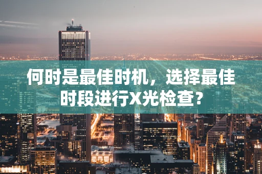 何时是最佳时机，选择最佳时段进行X光检查？