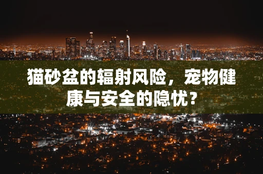 猫砂盆的辐射风险，宠物健康与安全的隐忧？