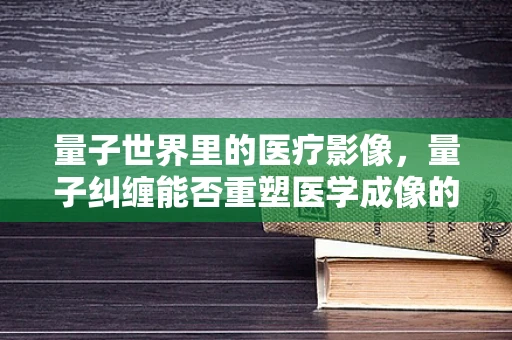 量子世界里的医疗影像，量子纠缠能否重塑医学成像的未来？