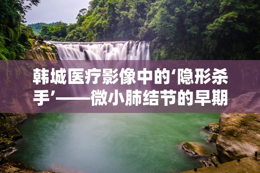 韩城医疗影像中的‘隐形杀手’——微小肺结节的早期发现与挑战