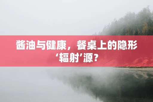 酱油与健康，餐桌上的隐形‘辐射’源？