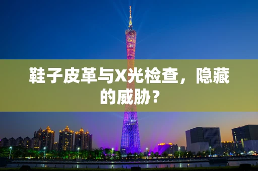 鞋子皮革与X光检查，隐藏的威胁？
