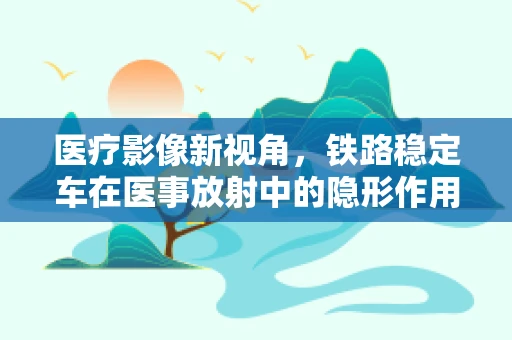 医疗影像新视角，铁路稳定车在医事放射中的隐形作用