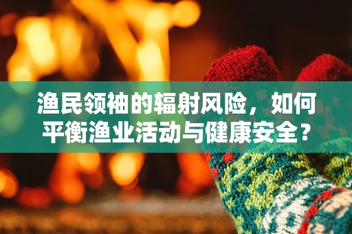 渔民领袖的辐射风险，如何平衡渔业活动与健康安全？