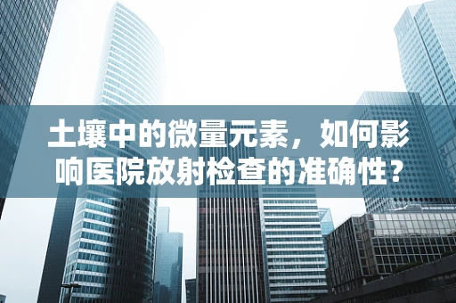 土壤中的微量元素，如何影响医院放射检查的准确性？