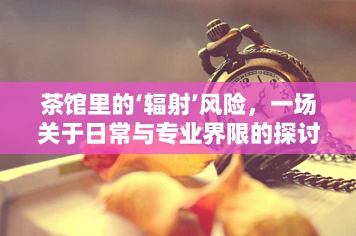 茶馆里的‘辐射’风险，一场关于日常与专业界限的探讨
