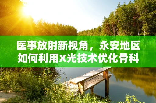 医事放射新视角，永安地区如何利用X光技术优化骨科术后康复？