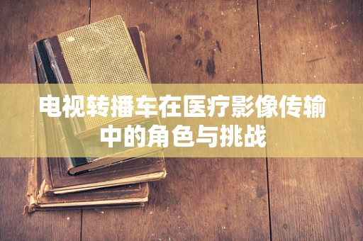 电视转播车在医疗影像传输中的角色与挑战
