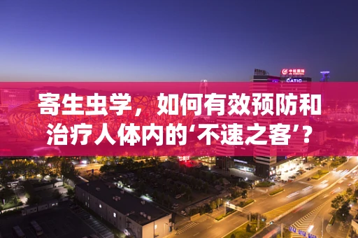 寄生虫学，如何有效预防和治疗人体内的‘不速之客’？