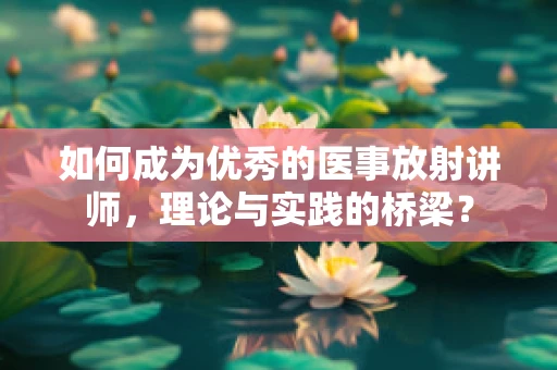 如何成为优秀的医事放射讲师，理论与实践的桥梁？