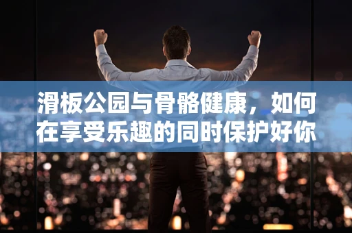 滑板公园与骨骼健康，如何在享受乐趣的同时保护好你的关节？
