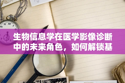 生物信息学在医学影像诊断中的未来角色，如何解锁基因与影像的深度对话？