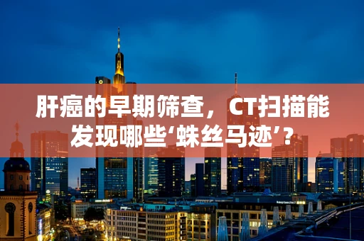 肝癌的早期筛查，CT扫描能发现哪些‘蛛丝马迹’？