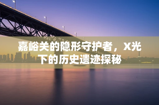 嘉峪关的隐形守护者，X光下的历史遗迹探秘